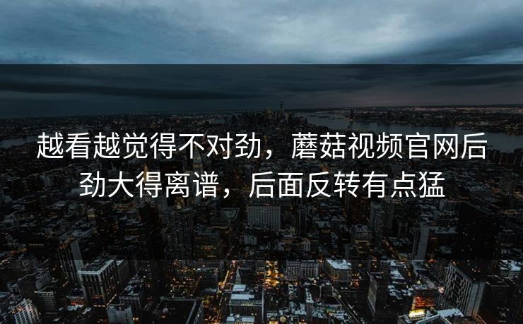 越看越觉得不对劲，蘑菇视频官网后劲大得离谱，后面反转有点猛