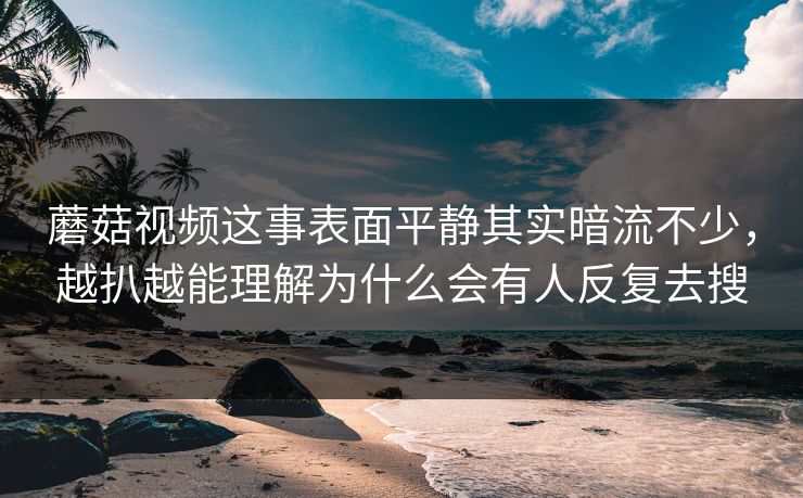 蘑菇视频这事表面平静其实暗流不少，越扒越能理解为什么会有人反复去搜