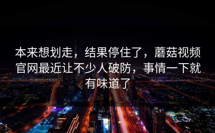 本来想划走，结果停住了，蘑菇视频官网最近让不少人破防，事情一下就有味道了