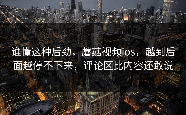 谁懂这种后劲，蘑菇视频ios，越到后面越停不下来，评论区比内容还敢说
