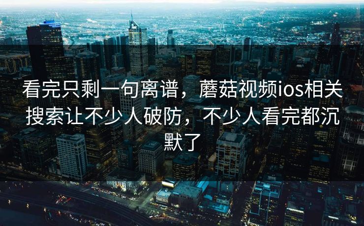 看完只剩一句离谱，蘑菇视频ios相关搜索让不少人破防，不少人看完都沉默了