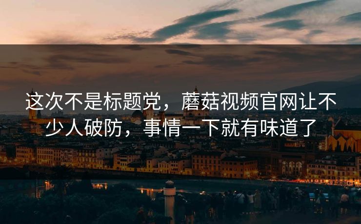 这次不是标题党，蘑菇视频官网让不少人破防，事情一下就有味道了