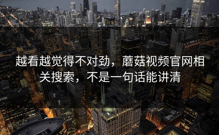 越看越觉得不对劲，蘑菇视频官网相关搜索，不是一句话能讲清