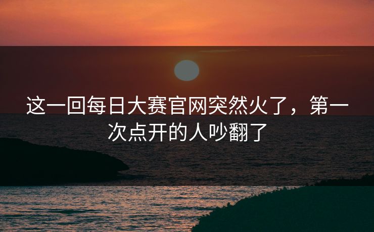 这一回每日大赛官网突然火了，第一次点开的人吵翻了