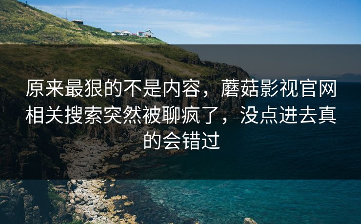 原来最狠的不是内容，蘑菇影视官网相关搜索突然被聊疯了，没点进去真的会错过