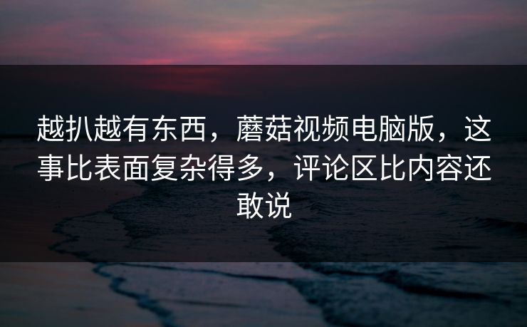 越扒越有东西，蘑菇视频电脑版，这事比表面复杂得多，评论区比内容还敢说