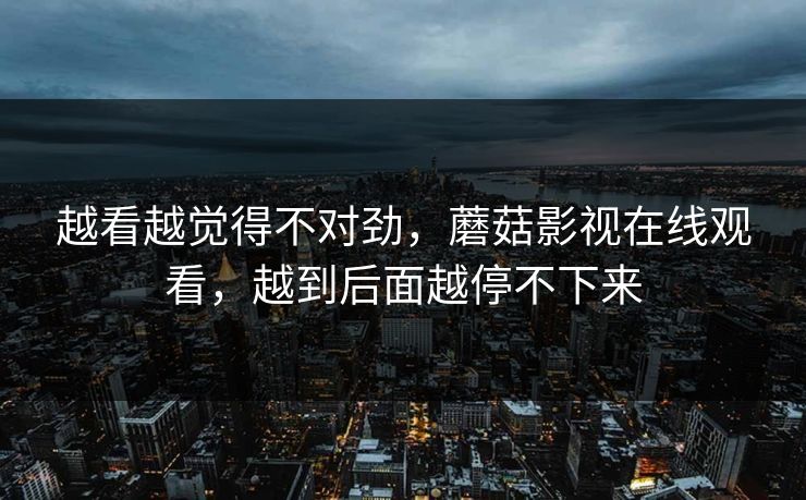 越看越觉得不对劲，蘑菇影视在线观看，越到后面越停不下来