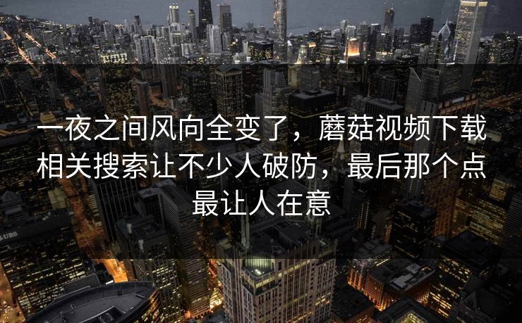 一夜之间风向全变了，蘑菇视频下载相关搜索让不少人破防，最后那个点最让人在意