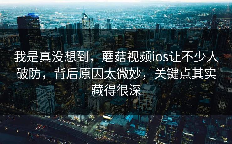 我是真没想到，蘑菇视频ios让不少人破防，背后原因太微妙，关键点其实藏得很深