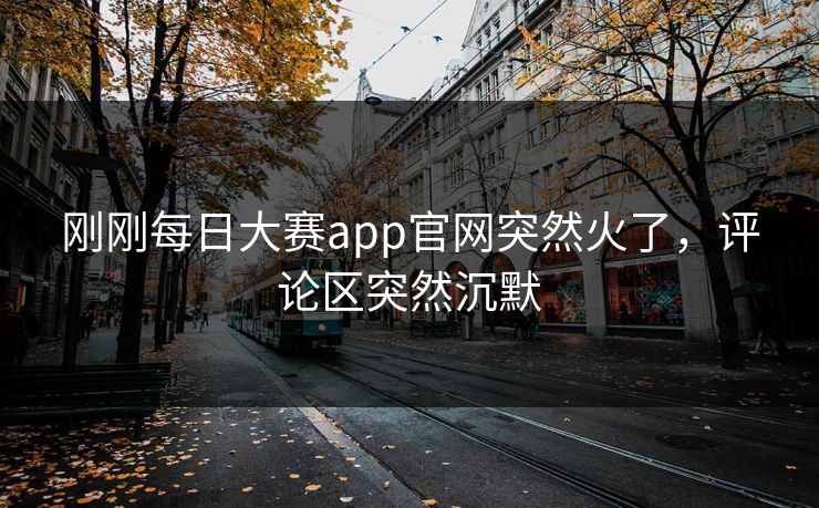 刚刚每日大赛app官网突然火了，评论区突然沉默