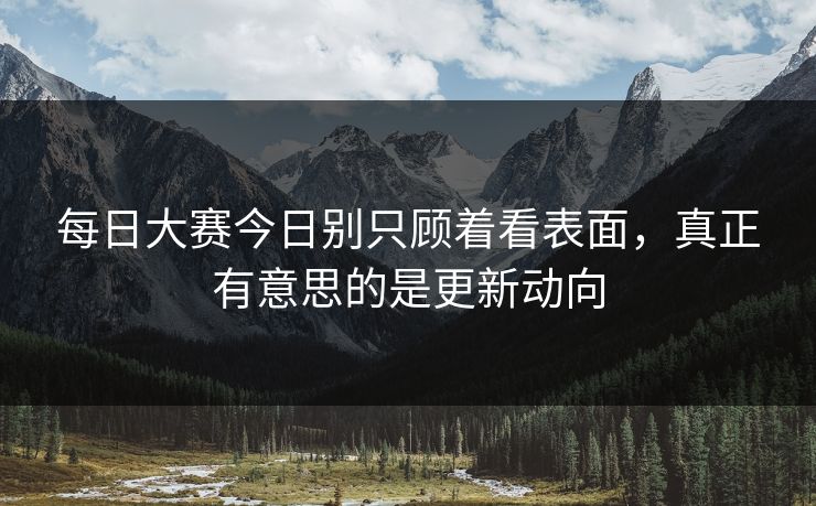 每日大赛今日别只顾着看表面，真正有意思的是更新动向