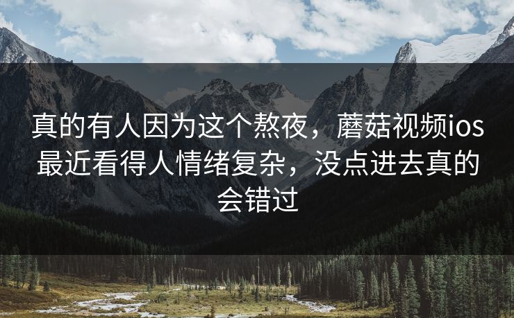 真的有人因为这个熬夜，蘑菇视频ios最近看得人情绪复杂，没点进去真的会错过