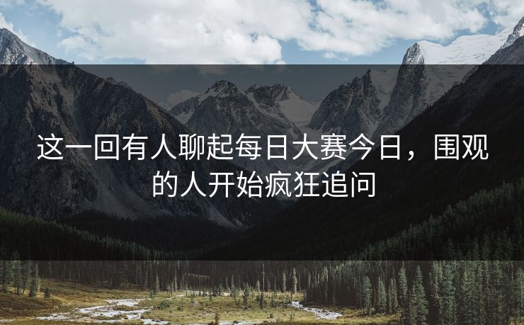 这一回有人聊起每日大赛今日，围观的人开始疯狂追问