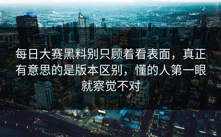 每日大赛黑料别只顾着看表面，真正有意思的是版本区别，懂的人第一眼就察觉不对