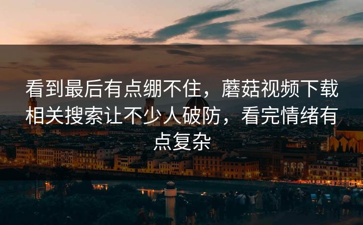 看到最后有点绷不住，蘑菇视频下载相关搜索让不少人破防，看完情绪有点复杂