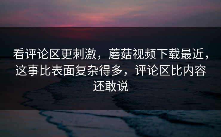 看评论区更刺激，蘑菇视频下载最近，这事比表面复杂得多，评论区比内容还敢说