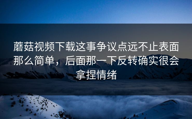 蘑菇视频下载这事争议点远不止表面那么简单，后面那一下反转确实很会拿捏情绪
