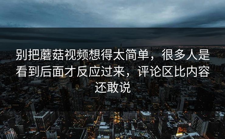 别把蘑菇视频想得太简单，很多人是看到后面才反应过来，评论区比内容还敢说