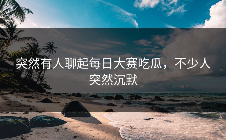 突然有人聊起每日大赛吃瓜，不少人突然沉默