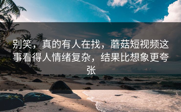 别笑，真的有人在找，蘑菇短视频这事看得人情绪复杂，结果比想象更夸张