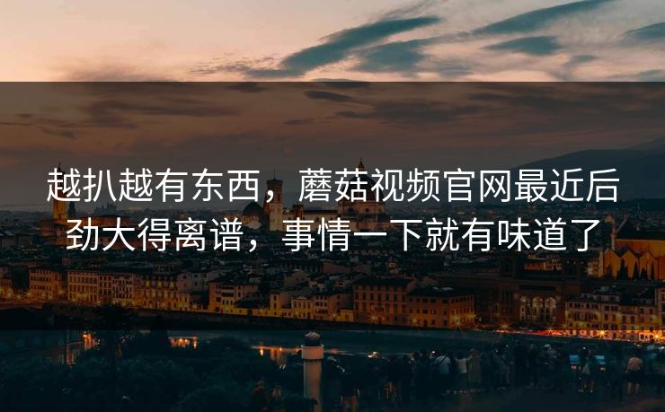 越扒越有东西，蘑菇视频官网最近后劲大得离谱，事情一下就有味道了