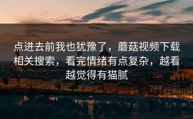 点进去前我也犹豫了，蘑菇视频下载相关搜索，看完情绪有点复杂，越看越觉得有猫腻