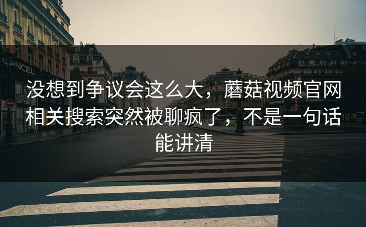 没想到争议会这么大，蘑菇视频官网相关搜索突然被聊疯了，不是一句话能讲清