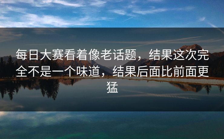 每日大赛看着像老话题，结果这次完全不是一个味道，结果后面比前面更猛