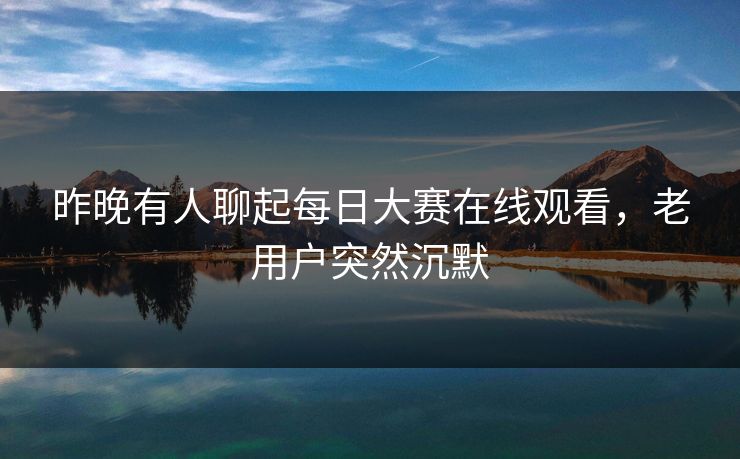 昨晚有人聊起每日大赛在线观看，老用户突然沉默