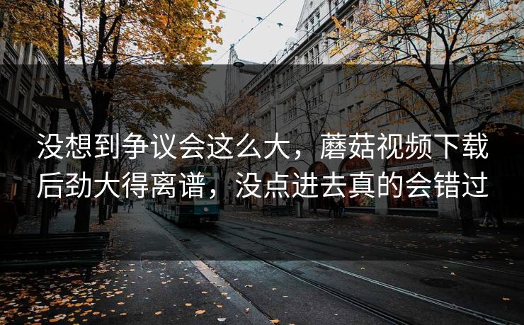 没想到争议会这么大，蘑菇视频下载后劲大得离谱，没点进去真的会错过