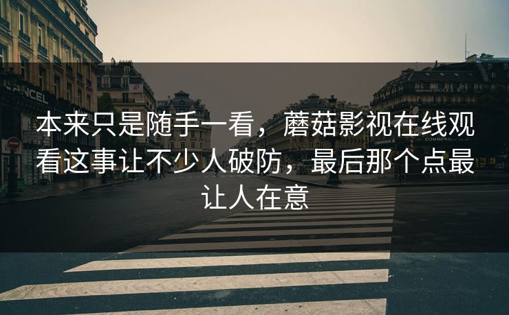 本来只是随手一看，蘑菇影视在线观看这事让不少人破防，最后那个点最让人在意