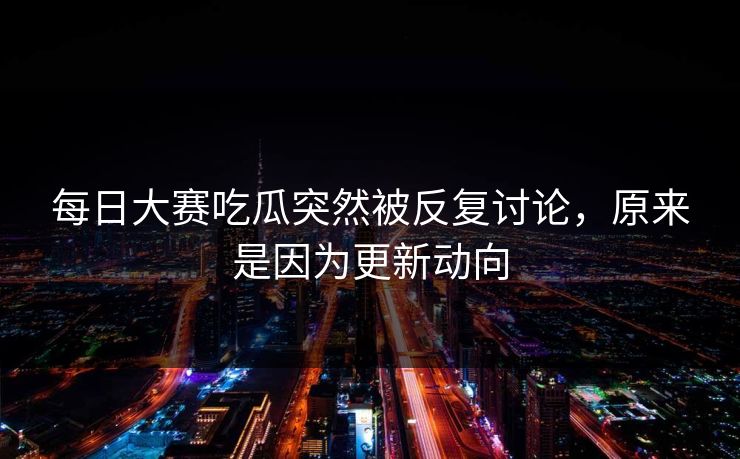 每日大赛吃瓜突然被反复讨论，原来是因为更新动向