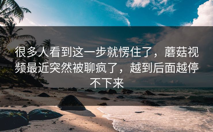 很多人看到这一步就愣住了，蘑菇视频最近突然被聊疯了，越到后面越停不下来