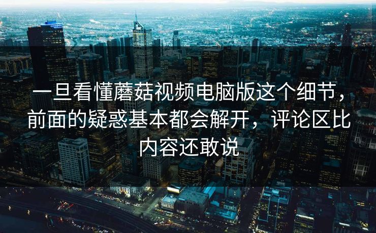 一旦看懂蘑菇视频电脑版这个细节，前面的疑惑基本都会解开，评论区比内容还敢说
