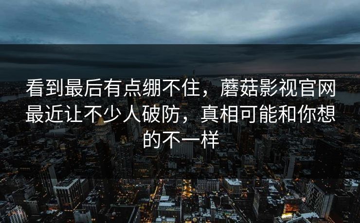 看到最后有点绷不住，蘑菇影视官网最近让不少人破防，真相可能和你想的不一样