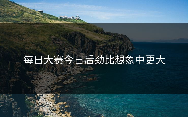 每日大赛今日后劲比想象中更大 每日大赛今日后劲比想象中更大