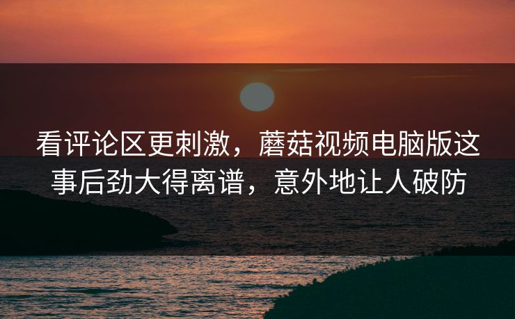 看评论区更刺激,蘑菇视频电脑版这事后劲大得离谱,意外地让人破防 看评论区更刺激,蘑菇视频电脑版这事后劲大得离谱,意外地让人破防