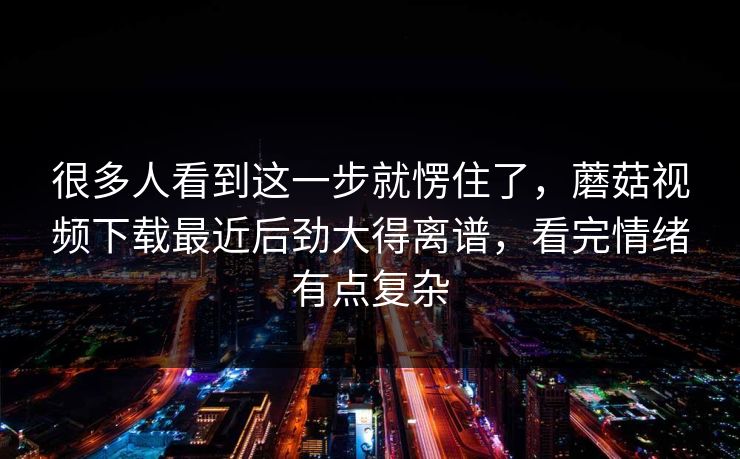 很多人看到这一步就愣住了，蘑菇视频下载最近后劲大得离谱，看完情绪有点复杂