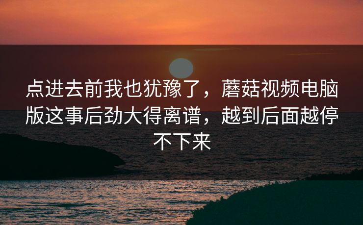 点进去前我也犹豫了，蘑菇视频电脑版这事后劲大得离谱，越到后面越停不下来