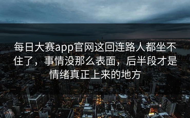 每日大赛app官网这回连路人都坐不住了，事情没那么表面，后半段才是情绪真正上来的地方