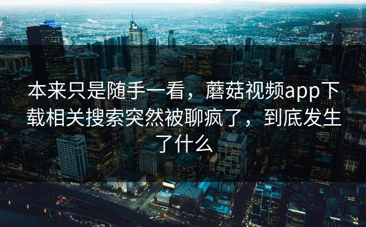 本来只是随手一看，蘑菇视频app下载相关搜索突然被聊疯了，到底发生了什么