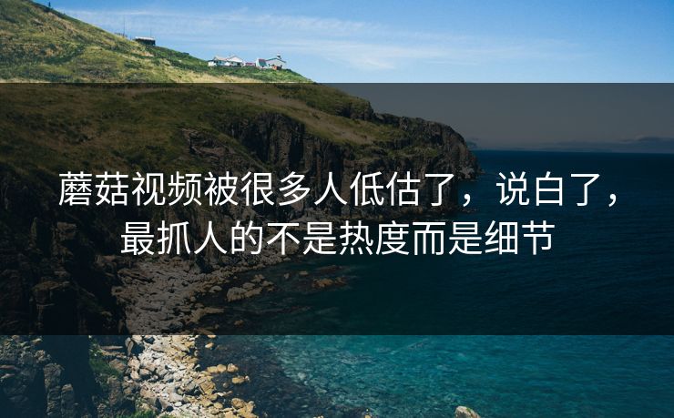 蘑菇视频被很多人低估了，说白了，最抓人的不是热度而是细节