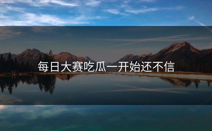 每日大赛吃瓜一开始还不信