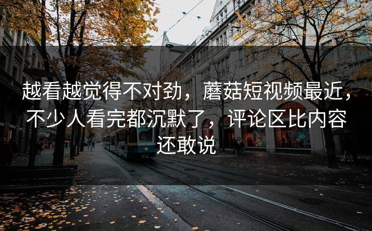 越看越觉得不对劲，蘑菇短视频最近，不少人看完都沉默了，评论区比内容还敢说