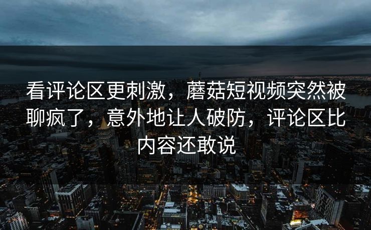 看评论区更刺激，蘑菇短视频突然被聊疯了，意外地让人破防，评论区比内容还敢说