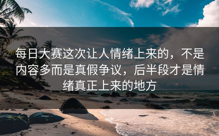 每日大赛这次让人情绪上来的，不是内容多而是真假争议，后半段才是情绪真正上来的地方