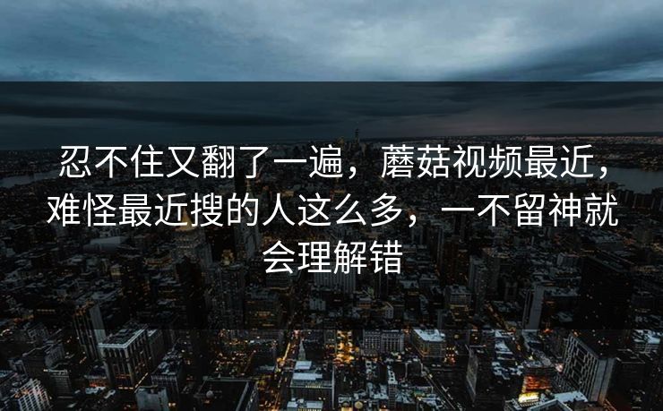 忍不住又翻了一遍，蘑菇视频最近，难怪最近搜的人这么多，一不留神就会理解错