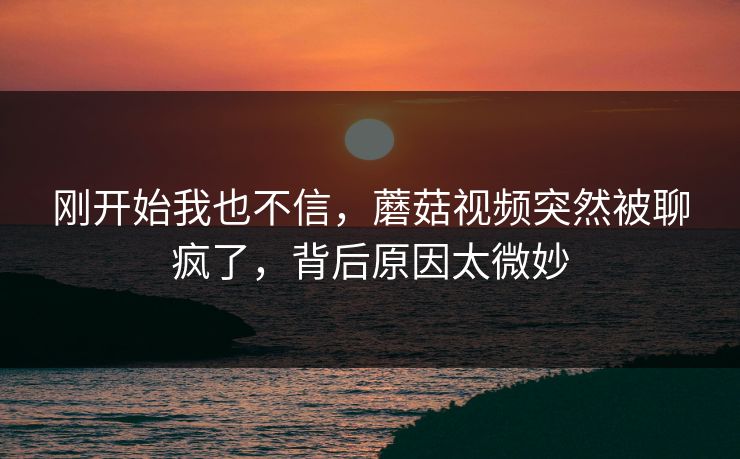 刚开始我也不信，蘑菇视频突然被聊疯了，背后原因太微妙