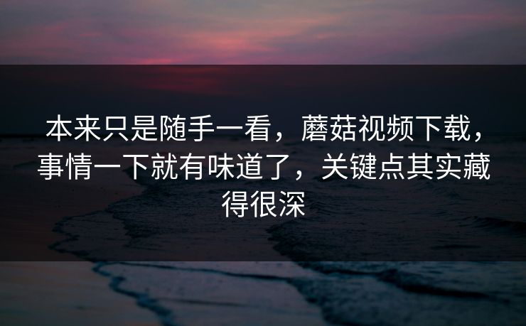本来只是随手一看,蘑菇视频下载,事情一下就有味道了,关键点其实藏得很深 本来只是随手一看,蘑菇视频下载,事情一下就有味道了,关键点其实藏得很深