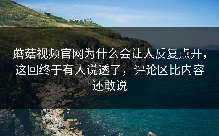蘑菇视频官网为什么会让人反复点开，这回终于有人说透了，评论区比内容还敢说